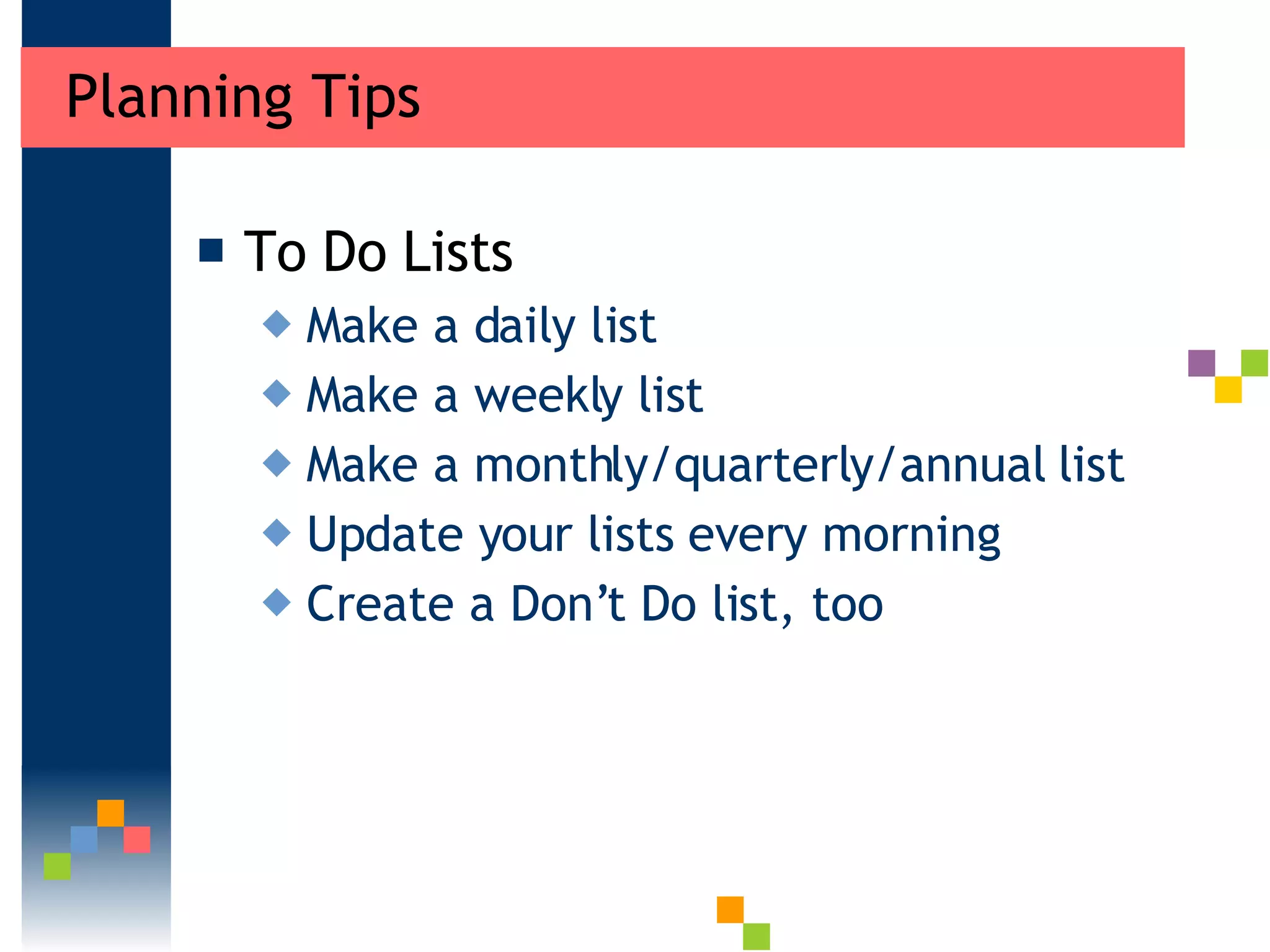 Planning Tips  To Do Lists Make a daily list  Make a weekly list  Make a monthly/quarterly/annual list Update your lists every morning  Create a Don’t Do list, too 