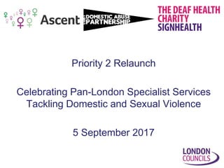 Priority 2 Relaunch
Celebrating Pan-London Specialist Services
Tackling Domestic and Sexual Violence
5 September 2017
 