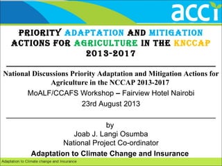 Priority AdAPtAtion And MitigAtion
Actions for Agriculture in the KnccAP
2013-2017
___________________________________________________
National Discussions Priority Adaptation and Mitigation Actions for
Agriculture in the NCCAP 2013-2017
MoALF/CCAFS Workshop – Fairview Hotel Nairobi
23rd August 2013
___________________________________________________
by
Joab J. Langi Osumba
National Project Co-ordinator
Adaptation to Climate Change and Insurance
 