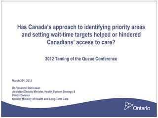 Has Canada’s approach to identifying priority areas
     and setting wait-time targets helped or hindered
               Canadians’ access to care?

                          2012 Taming of the Queue Conference



March 29th, 2012

Dr. Vasanthi Srinivasan
Assistant Deputy Minister, Health System Strategy &
Policy Division
Ontario Ministry of Health and Long-Term Care
 