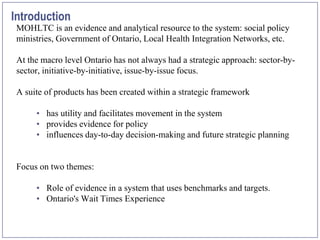 Introduction
 MOHLTC is an evidence and analytical resource to the system: social policy
 ministries, Government of Ontario, Local Health Integration Networks, etc.

 At the macro level Ontario has not always had a strategic approach: sector-by-
 sector, initiative-by-initiative, issue-by-issue focus.

 A suite of products has been created within a strategic framework

      • has utility and facilitates movement in the system
      • provides evidence for policy
      • influences day-to-day decision-making and future strategic planning


 Focus on two themes:

      • Role of evidence in a system that uses benchmarks and targets.
      • Ontario's Wait Times Experience
 