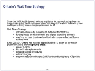 Ontario’s Wait Time Strategy


  Since the 2004 Health Accord, reducing wait times for key services has been an
  integral element of the Ontario government's strategy to transform its health system
  and improve timely access to appropriate care for all.
  Wait Times Strategy:
        • increasing access by focussing on outputs with incentives.
        • funding based on measurement and aligned everything else to it
        • was/ is a success (monitored and tracked), compares favourably on a
           national level
  Since 2003/04, Ontario has invested approximately $1.7 billion for 2.9 million
  procedures in the following priority areas:
        • cancer surgery
        • hip and knee replacements
        • selected cardiac procedures
        • cataract surgery
        • magnetic resonance imaging (MRI)/computed tomography (CT) scans




                                             -4-
 