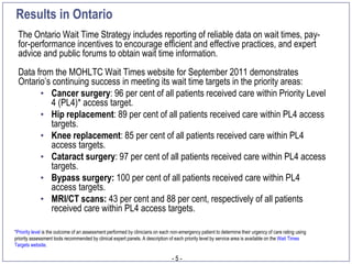 Results in Ontario
 The Ontario Wait Time Strategy includes reporting of reliable data on wait times, pay-
 for-performance incentives to encourage efficient and effective practices, and expert
 advice and public forums to obtain wait time information.
 Data from the MOHLTC Wait Times website for September 2011 demonstrates
 Ontario’s continuing success in meeting its wait time targets in the priority areas:
       • Cancer surgery: 96 per cent of all patients received care within Priority Level
          4 (PL4)* access target.
       • Hip replacement: 89 per cent of all patients received care within PL4 access
          targets.
       • Knee replacement: 85 per cent of all patients received care within PL4
          access targets.
       • Cataract surgery: 97 per cent of all patients received care within PL4 access
          targets.
       • Bypass surgery: 100 per cent of all patients received care within PL4
          access targets.
       • MRI/CT scans: 43 per cent and 88 per cent, respectively of all patients
          received care within PL4 access targets.

*Priority level is the outcome of an assessment performed by clinicians on each non-emergency patient to determine their urgency of care rating using
priority assessment tools recommended by clinical expert panels. A description of each priority level by service area is available on the Wait Times
Targets website.

                                                                                -5-
 