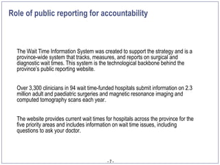 Role of public reporting for accountability



  The Wait Time Information System was created to support the strategy and is a
  province-wide system that tracks, measures, and reports on surgical and
  diagnostic wait times. This system is the technological backbone behind the
  province’s public reporting website.


  Over 3,300 clinicians in 94 wait time-funded hospitals submit information on 2.3
  million adult and paediatric surgeries and magnetic resonance imaging and
  computed tomography scans each year.


  The website provides current wait times for hospitals across the province for the
  five priority areas and includes information on wait time issues, including
  questions to ask your doctor.



                                           -7-
 