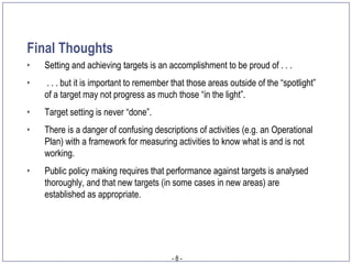 Final Thoughts
•   Setting and achieving targets is an accomplishment to be proud of . . .
•   . . . but it is important to remember that those areas outside of the “spotlight”
    of a target may not progress as much those “in the light”.
•   Target setting is never “done”.
•   There is a danger of confusing descriptions of activities (e.g. an Operational
    Plan) with a framework for measuring activities to know what is and is not
    working.
•   Public policy making requires that performance against targets is analysed
    thoroughly, and that new targets (in some cases in new areas) are
    established as appropriate.




                                          -8-
 