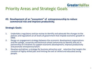 Priority Areas and Strategic Goals#3:  Development of an “ecosystem” of  entrepreneurship to reduce   commercial risk and improve productivity.Strategic Goals:Undertake a regulatory and tax review to identify and advocate the changes to the policies and regulations at all levels of government that impede economic growth in HRM. Design an engagement strategy between the economic development organizations and the college, university and technical school community to identify and act in partnership on initiatives to support economic development, improve productivity and promote entrepreneurialism.Develop and deliver a strategy for business attraction and    retention that targets the creation of highly skilled jobs and limiting the exit of skilled and educated young people.4