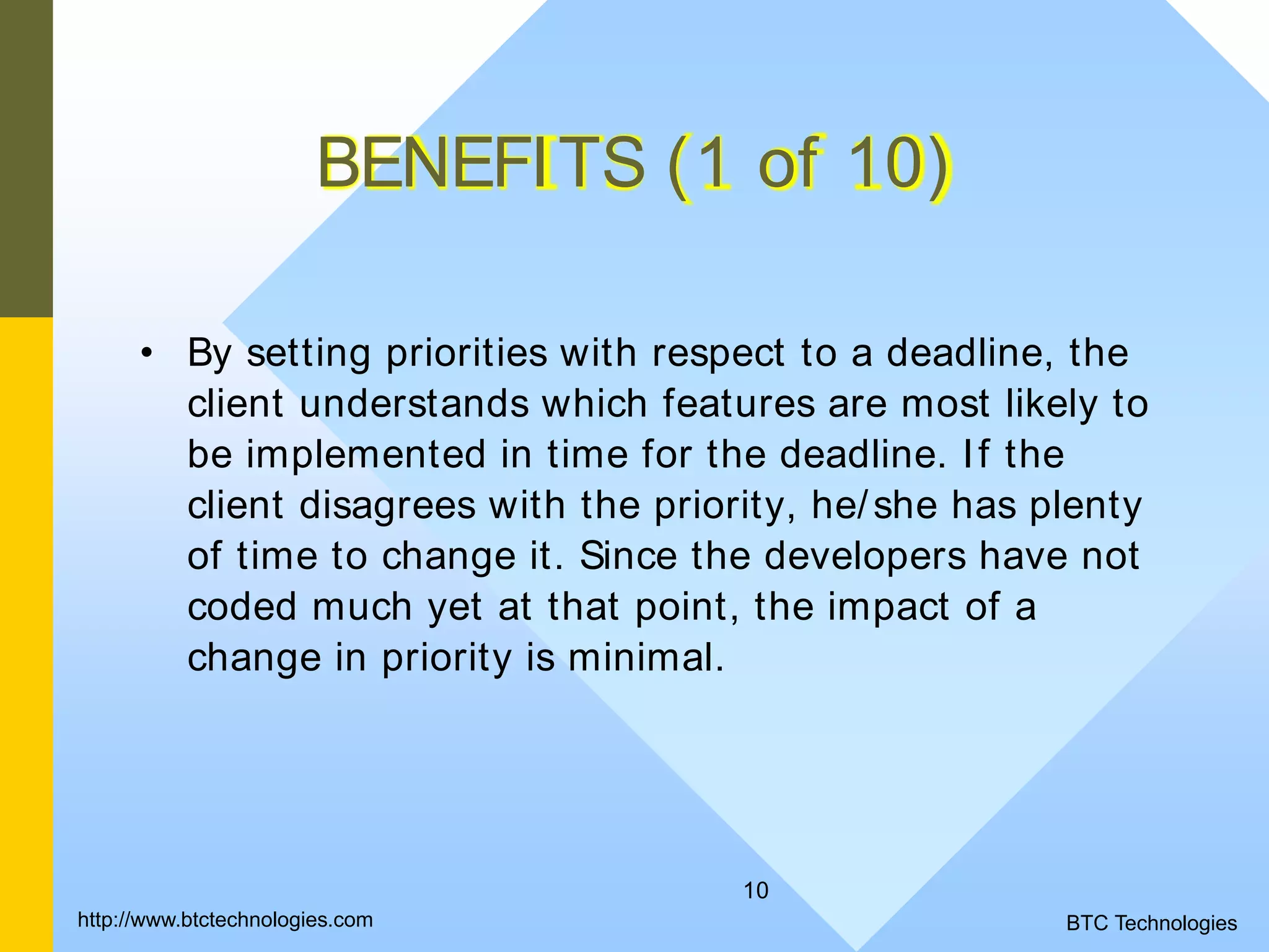 10 BENEFITS (1 of 10) • By setting priorities with respect to a deadline, the client understands which features are most likely to be implemented in time for the deadline. If the client disagrees with the priority, he/she has plenty of time to change it. Since the developers have not coded much yet at that point, the impact of a change in priority is minimal. BTC Technologieshttp://www.btctechnologies.com 