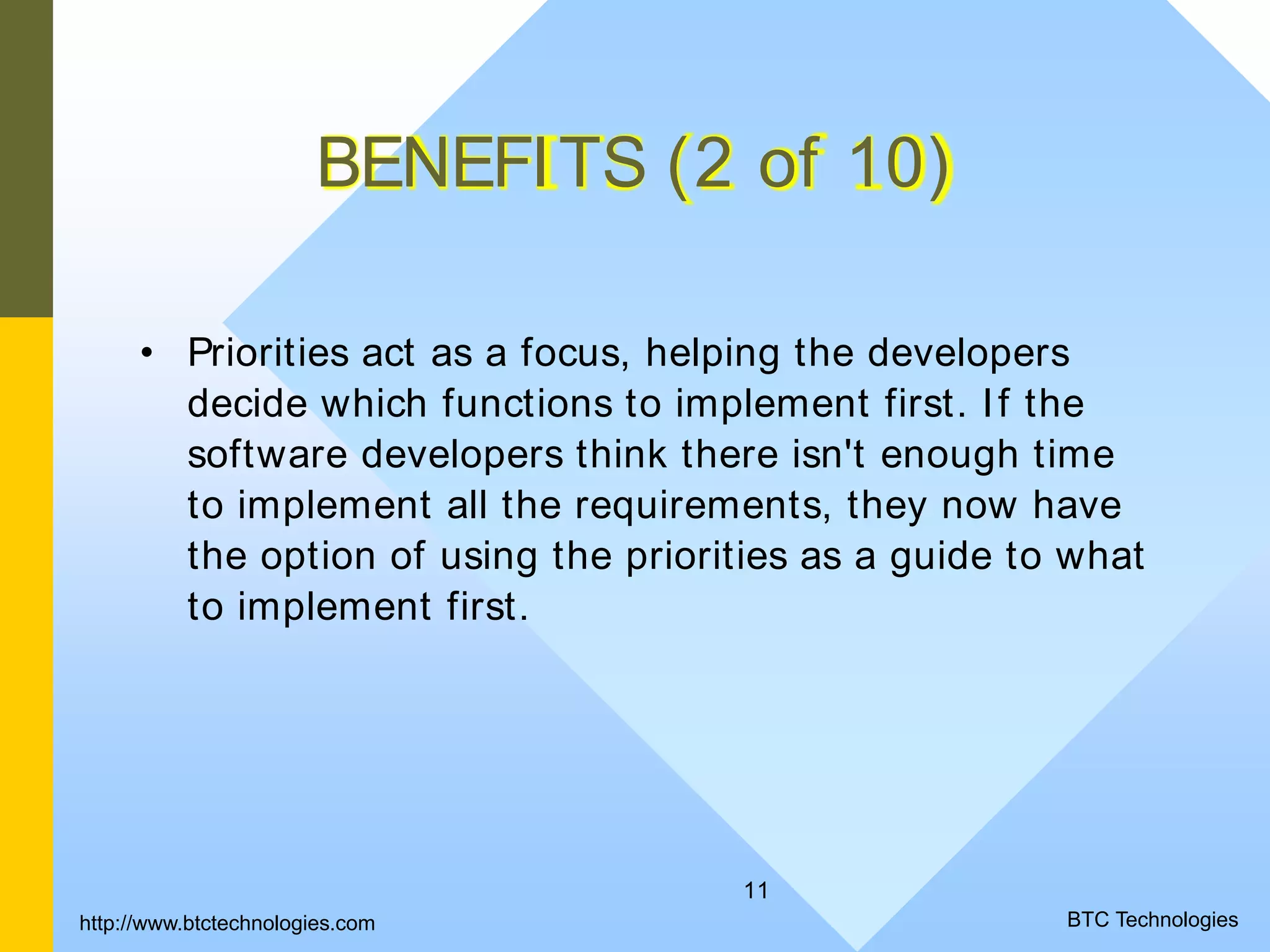 11 BENEFITS (2 of 10) • Priorities act as a focus, helping the developers decide which functions to implement first. If the software developers think there isn't enough time to implement all the requirements, they now have the option of using the priorities as a guide to what to implement first. http://www.btctechnologies.com BTC Technologies 