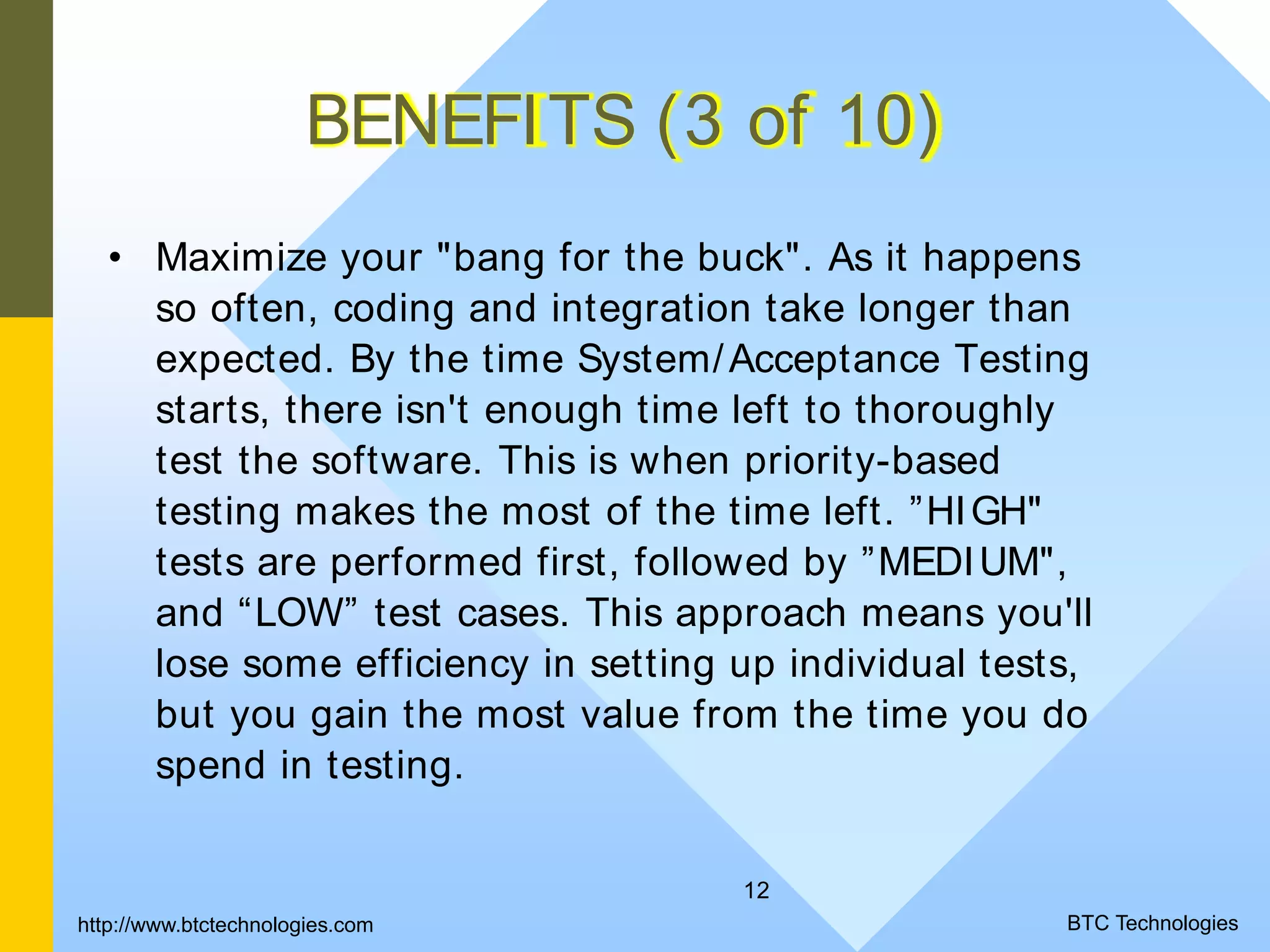 12 BENEFITS (3 of 10) • Maximize your "bang for the buck". As it happens so often, coding and integration take longer than expected. By the time System/Acceptance Testing starts, there isn't enough time left to thoroughly test the software. This is when priority-based testing makes the most of the time left. ”HIGH" tests are performed first, followed by ”MEDIUM", and “LOW” test cases. This approach means you'll lose some efficiency in setting up individual tests, but you gain the most value from the time you do spend in testing. BTC Technologieshttp://www.btctechnologies.com 