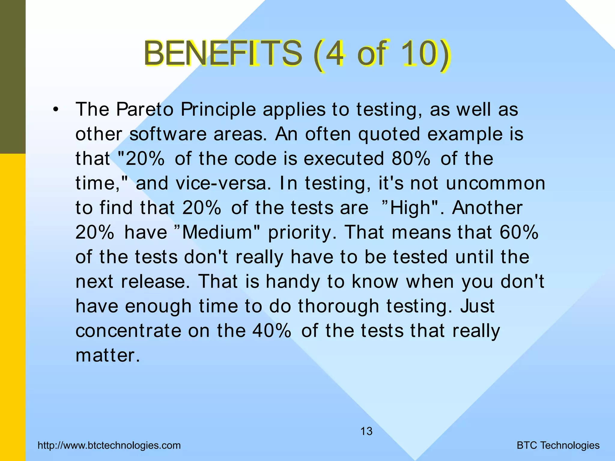 13 BENEFITS (4 of 10) • The Pareto Principle applies to testing, as well as other software areas. An often quoted example is that "20% of the code is executed 80% of the time," and vice-versa. In testing, it's not uncommon to find that 20% of the tests are ”High". Another 20% have ”Medium" priority. That means that 60% of the tests don't really have to be tested until the next release. That is handy to know when you don't have enough time to do thorough testing. Just concentrate on the 40% of the tests that really matter. BTC Technologieshttp://www.btctechnologies.com 