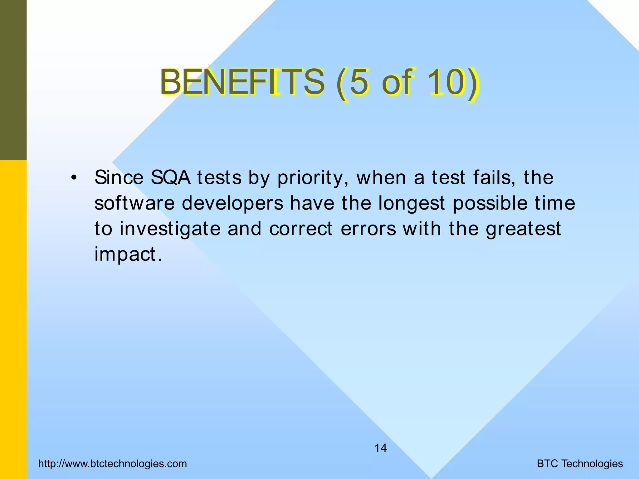 14 BENEFITS (5 of 10) • Since SQA tests by priority, when a test fails, the software developers have the longest possible time to investigate and correct errors with the greatest impact. BTC Technologieshttp://www.btctechnologies.com 