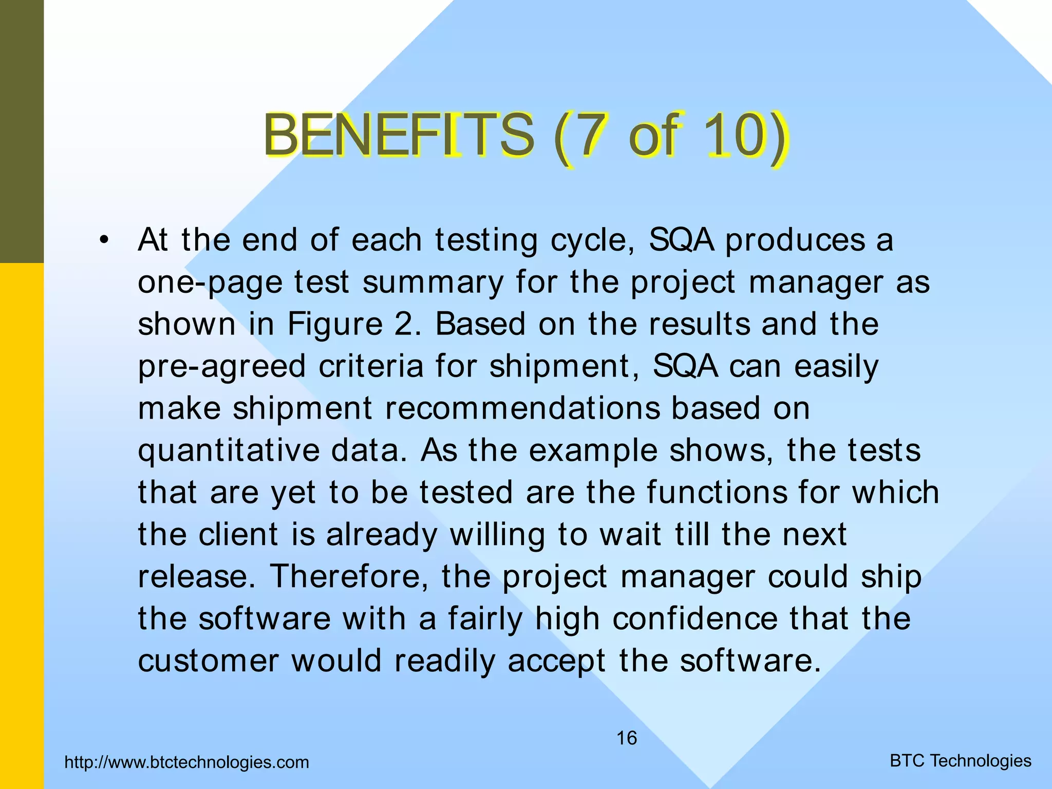 16 BENEFITS (7 of 10) • At the end of each testing cycle, SQA produces a one-page test summary for the project manager as shown in Figure 2. Based on the results and the pre-agreed criteria for shipment, SQA can easily make shipment recommendations based on quantitative data. As the example shows, the tests that are yet to be tested are the functions for which the client is already willing to wait till the next release. Therefore, the project manager could ship the software with a fairly high confidence that the customer would readily accept the software. BTC Technologieshttp://www.btctechnologies.com 