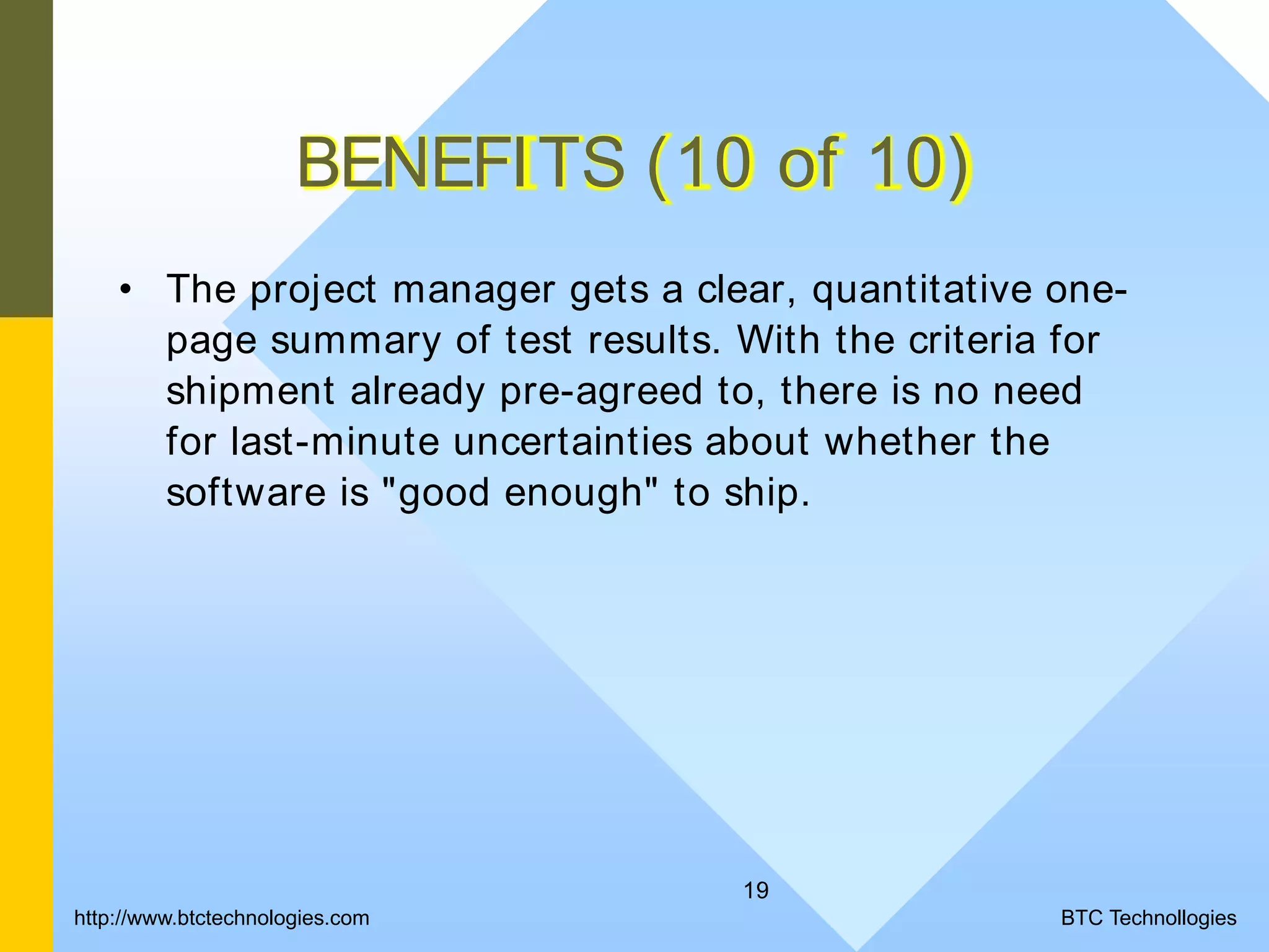 19 BENEFITS (10 of 10) • The project manager gets a clear, quantitative one- page summary of test results. With the criteria for shipment already pre-agreed to, there is no need for last-minute uncertainties about whether the software is "good enough" to ship. BTC Technollogieshttp://www.btctechnologies.com 