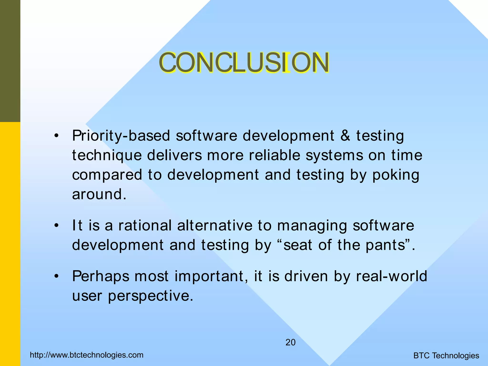 20 CONCLUSION • Priority-based software development & testing technique delivers more reliable systems on time compared to development and testing by poking around. • It is a rational alternative to managing software development and testing by “seat of the pants”. • Perhaps most important, it is driven by real-world user perspective. BTC Technologieshttp://www.btctechnologies.com 
