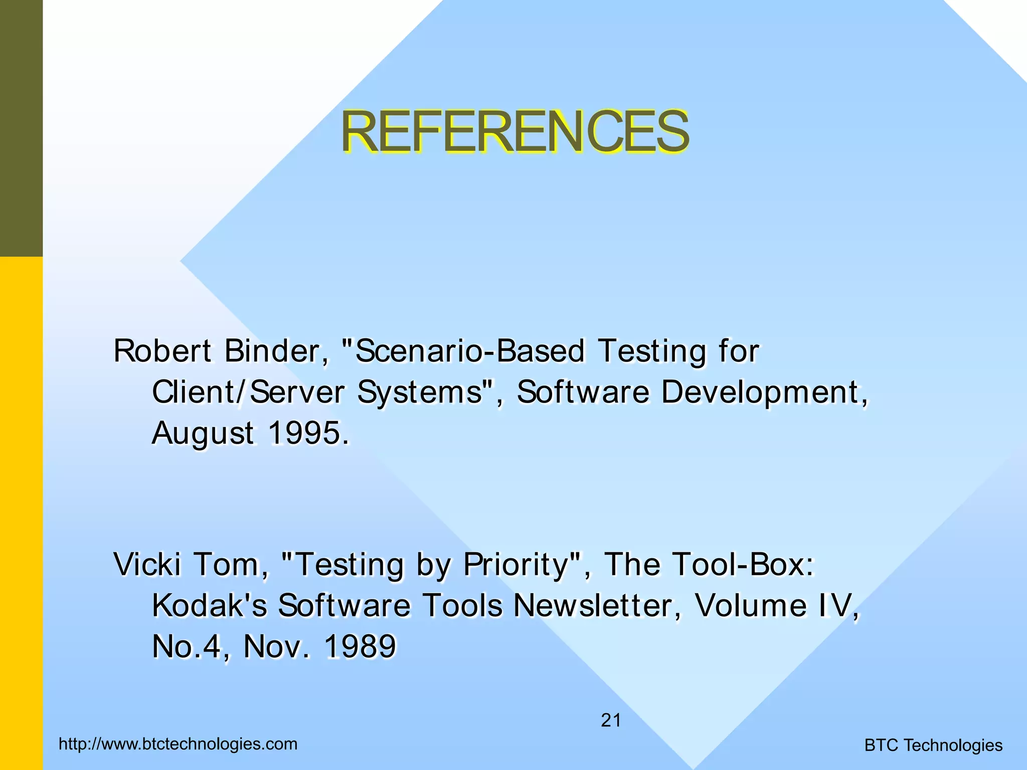 21 REFERENCES Robert Binder, "Scenario-Based Testing for Client/Server Systems", Software Development, August 1995. Vicki Tom, "Testing by Priority", The Tool-Box: Kodak's Software Tools Newsletter, Volume IV, No.4, Nov. 1989 BTC Technologieshttp://www.btctechnologies.com 