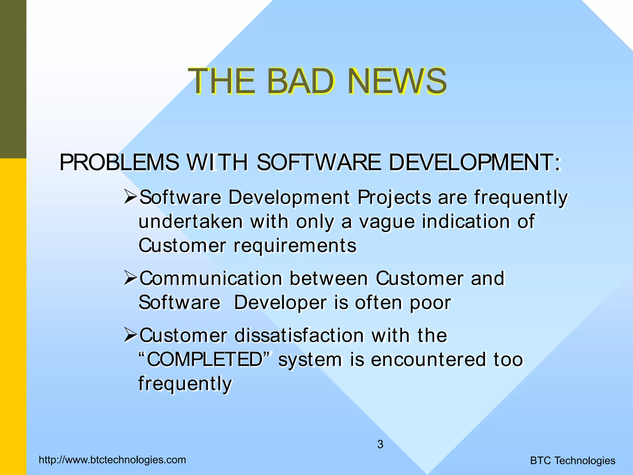 3 THE BAD NEWS PROBLEMS WITH SOFTWARE DEVELOPMENT: Software Development Projects are frequently undertaken with only a vague indication of Customer requirements Communication between Customer and Software Developer is often poor Customer dissatisfaction with the “COMPLETED” system is encountered too frequently BTC Technologieshttp://www.btctechnologies.com 