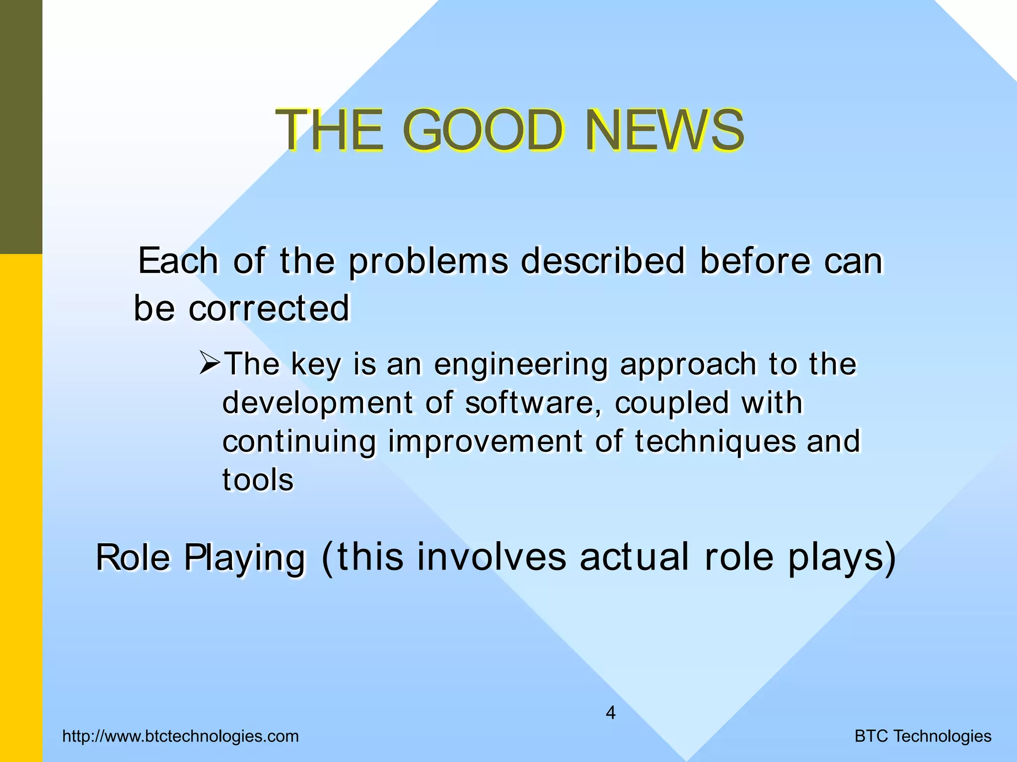 4 THE GOOD NEWS Each of the problems described before can be corrected The key is an engineering approach to the development of software, coupled with continuing improvement of techniques and tools Role Playing (this involves actual role plays) BTC Technologieshttp://www.btctechnologies.com 