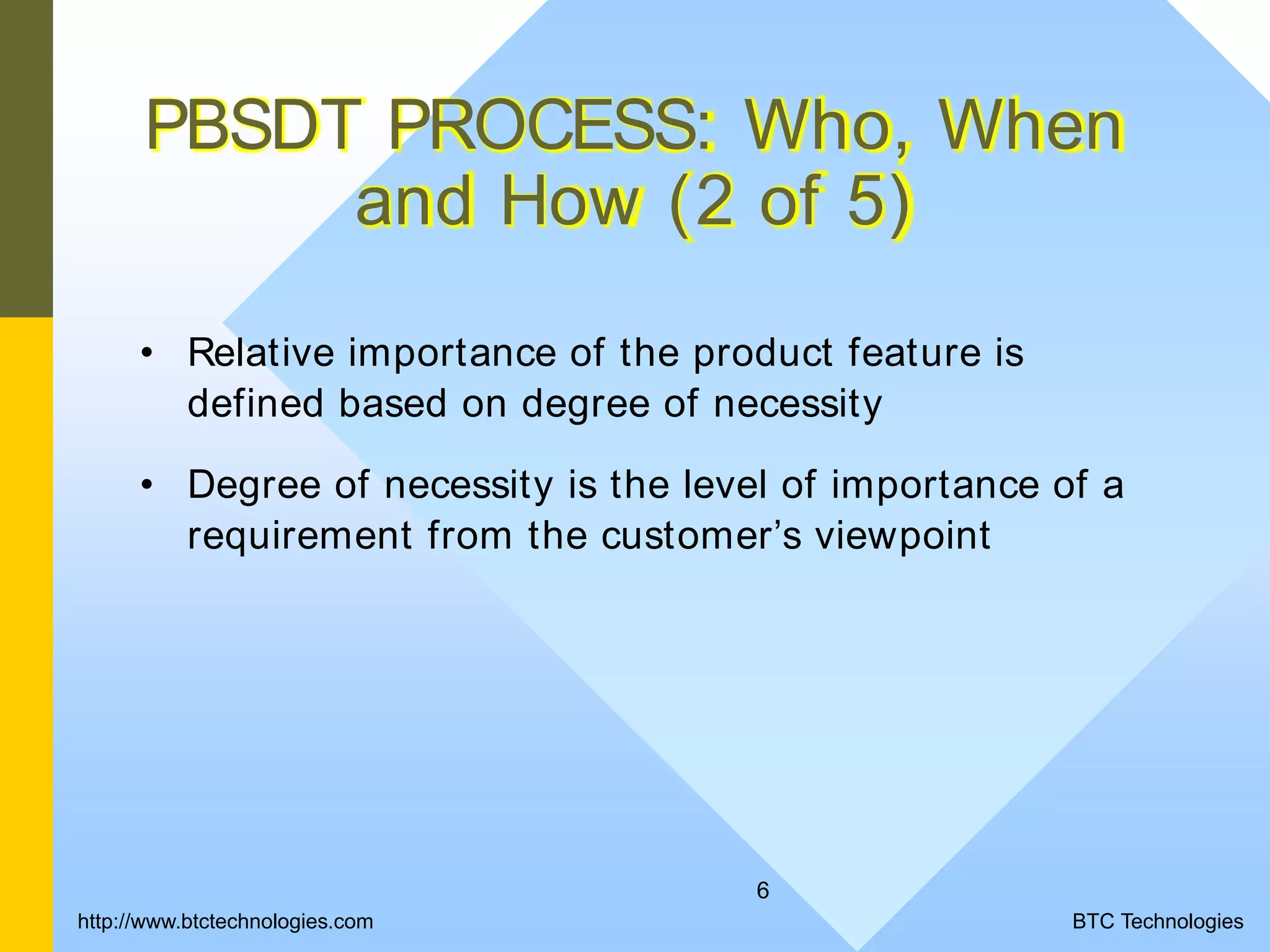 6 PBSDT PROCESS: Who, When and How (2 of 5) • Relative importance of the product feature is defined based on degree of necessity • Degree of necessity is the level of importance of a requirement from the customer’s viewpoint http://www.btctechnologies.com BTC Technologies 