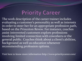 The work description of the career trainer includes
evaluating a customer’s personality as well as interests
in order to steer her for an appropriate profession path,
based on the Princeton Revew. For instance, coaches
assist introverted customers explore professions
involving limited connection with coworkers or the
general public. Coaches think about a client’s abilities,
background as well as education whenever
recommending profession options.
Visit here to know more information http://www.prioritycareer.com/

 