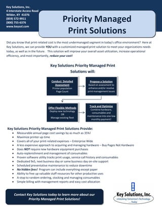 Key Solutions, Inc.
4 Interstate Access Road
Wilder, KY 41076
(859) 572-9911
(800) 755-6376
                                            Priority Managed
www.keysol.com
                                             Print Solutions
Did you know that print-related cost is the most undermanaged segment in today’s office environment? Here at
Key Solutions, we can provide YOU with a customized managed print solution to meet your organizations needs
today, as well as in the future. This solution will improve your overall asset utilization, increase operational
efficiency, and most importantly, reduce your cost!


                                 Key Solutions Priority Managed Print
                                            Solutions will:

                                  Conduct Detailed              Propose a Solution
                                    Assessment                Based on assessment to
                                   Printer population          enhance and/or resolve
                                       Page Count             print management issues




                                                                Track and Optimize
                                Offer Flexible Methods
                                                                Combine hardware,
                                 Deploy new technology
                                                                 consumables and
                                          OR
                                                              maintenance into one low
                                  Manage existing fleet
                                                                 monthly payment!


Key Solutions Priority Managed Print Solutions Provide:
        Measurable annual page cost savings by as much as 35%!
        Maximize printer up-time
        Covers all of your print-related expenses – Enterprise Wide
        A less expensive approach to acquiring and managing hardware – Buy Pages Not Hardware
        Does NOT require new hardware equipment purchases
        Auto-replenishment and management of consumables
        Proven software utility tracks print usage, service call history and consumables
        Dedicated 9x5, next business day or same business day on-site support
        Scheduled preventative maintenance to reduce downtime
        No hidden fees! Program can include everything except paper
        Ability to free up valuable staff resources for other productive uses
        A stop to random ordering, stocking and managing consumables
        Simple billing with management reports and easy cost allocation



        Contact Key Solutions today to learn more about our
                 Priority Managed Print Solutions!
 