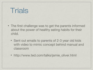 Trials
•   The first challenge was to get the parents informed
    about the power of healthy eating habits for their
    child.
    •   Sent out emails to parents of 2-3 year old kids
        with video to mimic concept behind manual and
        classroom
    •   http://www.ted.com/talks/jamie_oliver.html
 