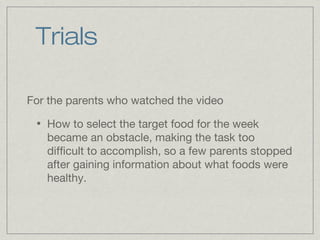 Trials

For the parents who watched the video
 •   How to select the target food for the week
     became an obstacle, making the task too
     difficult to accomplish, so a few parents stopped
     after gaining information about what foods were
     healthy.
 