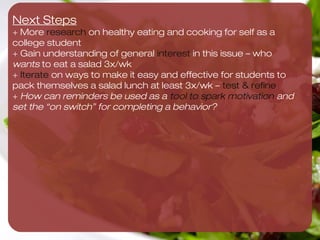 Very eﬀective in getting Maddie to pack salad 3x/wk

                                                                                                                                                             Maddie makes 3 salads
                                                                                 Maddie starts “Salad of                         Maddie joins                as soon as she gets
                                                                                 the Week” Club                                  ﬁtness challenge to         home from TJ’s,
                                                                                                                                 eat 3 salads/wk

                                                                                                                                                                Maddie refrigerates salad(s)
                                                                                                    Maddie joins “Salad of     Maddie makes list of
No way! We cannot get Maddie to do this 




                                                                                                    the Week” Club             existing behaviors and ties
                                            Campus eateries/ dining halls                                                      salad making to anchor
                                            BAN Maddie during lunch           Maddie has picnic with a
                                                                                                                                                      TargetMaddie buys favorite
                                                                                                                                                            salad ingredients




                                                                                                                                                                                                Yes! We can get Maddie to do this 
                                            hours 3x/ wk                      friend 3 days/wk                                                       Category
                                                                                                                     On Sundays, Maddie goes to
                                                                                                                                                              Maddie buys bag
                                                                                                                     Trader Joe’s
                                                                                                                                                              of Spinach
                                             Professor makes eating                 Maddie & roommate                          Maddie prints 8.5x11
                                             salad for lunch a class                pack lunches together                      image of spinach and          Maddie creates repeating
                                             assignment                             every night during week                    tapes it to the fridge        alarm for 11pm to make
                                                                                                                                                             salad at night


                                                                                                                                       Maddie creates
                                                                                                                                       repeating alarm for     Maddie reads article on
                                                                       Maddie puts post-it note                                        20 min before she
                                                                       on pillow was reminder to                                                               health beneﬁts of salads
                                                                                                                                       leaves for class
                                                                       pack salad for next day                Maddie hosts a
                                                                                                              “Salad Party”
                                                                                                                                    Maddie makes a pact
                                                                                                                                                              Maddie watches video
                                                                                                                                    w/ roommate to go to
                                                                                          Maddie tracks salad-                                                on salad preparation
                                                                                                                                    Trader Joe’s every
                                                                                          making in notebook
                                                                                                                                    Sunday


                                                                                                                                    Maddie starts watching         Maddie has best salad
                                                                                                                                    new Food Network               making abilities
                                                                                                                                    show called Salad Wars         competition with friends

                                            Maddie puts all
                                            refrigerated items on                                                                 Maddie buy long-       Maddie buys set     Maddie buys box
                                            top shelf in fridge                                                                   term ingredients       of Tupperware       of plastic forks


                                                                               Not eﬀective in getting Maddie to pack salad 3x/wk
 