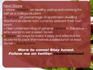 Very effective in getting Maddie to pack salad 3x/wk

                                                          Maddie makes 3 salads as




                                                                                       Yes! We can get Maddie to do this 
Maddie joins ﬁtness                                       soon as she gets home from
challenge to eat 3                                        TJ’s
salads/wk
                                                             Maddie refrigerates
                                                             salad(s)
                            Maddie makes list of
                            existing behaviors and
                            ties salad making to
                            anchor                   Maddie buys favorite
                                                     salad ingredients

         On Sundays, Maddie goes
         to Trader Joe’s
                                                         Maddie buys bag of
                                                         Spinach



                      Maddie prints 8.5x11 image         Maddie creates repeating
                      of spinach and tapes it to         alarm for 11pm to make
                      the fridge                         salad at night
 
