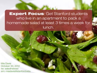 EXPERT FOCUS AREA:
Getting Stanford Students who live
in an apartment to pack a
homemade salad at least 3 times a
week for lunch




   Mia Davis | November 2012
 