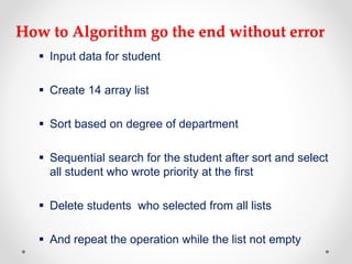 How to Algorithm go the end without error
 Input data for student
 Create 14 array list
 Sort based on degree of department
 Sequential search for the student after sort and select
all student who wrote priority at the first
 Delete students who selected from all lists
 And repeat the operation while the list not empty
 