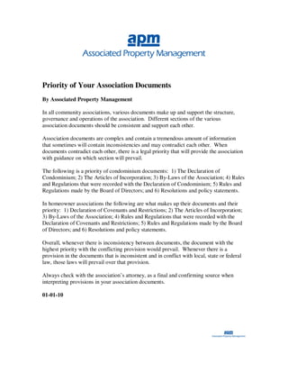 Priority of Your Association Documents
By Associated Property Management

In all community associations, various documents make up and support the structure,
governance and operations of the association. Different sections of the various
association documents should be consistent and support each other.

Association documents are complex and contain a tremendous amount of information
that sometimes will contain inconsistencies and may contradict each other. When
documents contradict each other, there is a legal priority that will provide the association
with guidance on which section will prevail.

The following is a priority of condominium documents: 1) The Declaration of
Condominium; 2) The Articles of Incorporation; 3) By-Laws of the Association; 4) Rules
and Regulations that were recorded with the Declaration of Condominium; 5) Rules and
Regulations made by the Board of Directors; and 6) Resolutions and policy statements.

In homeowner associations the following are what makes up their documents and their
priority: 1) Declaration of Covenants and Restrictions; 2) The Articles of Incorporation;
3) By-Laws of the Association; 4) Rules and Regulations that were recorded with the
Declaration of Covenants and Restrictions; 5) Rules and Regulations made by the Board
of Directors; and 6) Resolutions and policy statements.

Overall, whenever there is inconsistency between documents, the document with the
highest priority with the conflicting provision would prevail. Whenever there is a
provision in the documents that is inconsistent and in conflict with local, state or federal
law, those laws will prevail over that provision.

Always check with the association’s attorney, as a final and confirming source when
interpreting provisions in your association documents.

01-01-10
 