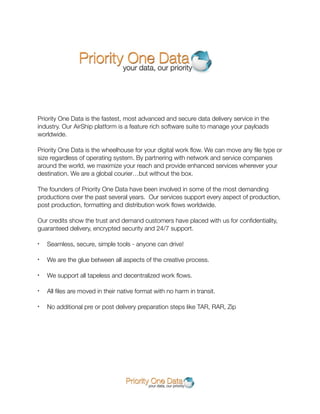 Priority One Data is the fastest, most advanced and secure data delivery service in the
industry. Our AirShip platform is a feature rich software suite to manage your payloads
worldwide.

Priority One Data is the wheelhouse for your digital work ﬂow. We can move any ﬁle type or
size regardless of operating system. By partnering with network and service companies
around the world, we maximize your reach and provide enhanced services wherever your
destination. We are a global courier…but without the box.

The founders of Priority One Data have been involved in some of the most demanding
productions over the past several years. Our services support every aspect of production,
post production, formatting and distribution work ﬂows worldwide.

Our credits show the trust and demand customers have placed with us for conﬁdentiality,
guaranteed delivery, encrypted security and 24/7 support.

•   Seamless, secure, simple tools - anyone can drive!

•   We are the glue between all aspects of the creative process.

•   We support all tapeless and decentralized work ﬂows.

•   All ﬁles are moved in their native format with no harm in transit.

•   No additional pre or post delivery preparation steps like TAR, RAR, Zip
 
