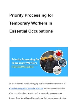 Priority Processing for
Temporary Workers in
Essential Occupations
·
In the midst of a rapidly changing world, where the importance of
Canada Immigration Essential Workers has become more evident
than ever, there is a growing need to streamline processes that
impact these individuals. One such area that requires our attention
 
