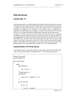 ecomputernotes.com Data Structures                          Lecture No. 11
___________________________________________________________________




Data Structures

Lecture No. 11

In the previous lecture, we demonstrated the technique of data structure priority queue
with the help of the example from the banking system. Data structure priority queue is
a variation of queue data structure to store the events. We have witnessed this
simulation by animation. The simulation and animation help a programmer to
understand the functionality of a program. As these are not the part of the current
course, so we will study simulation and animation in detail in the coming courses.
A queue is a FIFO structure (i.e. first in first out). But there are its variations
including the priority queue, discussed in the previous lecture. In priority queue, we
were adding data to a queue but did not get the data from the queue by First In, First
Out (FIFO) rule. We put events in the queue and got these from the queue with
respect to the time of occurrence of the event. Thus we get the items from a priority
queue in a particular order with respect to a priority given to the items (events). The
priority queue is also an important data structure. Let s see its implementation.

Implementation of Priority Queue

In the priority queue, we put the elements in the queue to get them from the queue
with a priority of the elements. Following is the C++ code of the priority queue.


#include "Event.cpp"
#define PQMAX 30

class PriorityQueue
{
     public:
         PriorityQueue()
         {
              size = 0; rear = -1;
         };
         ~PriorityQueue() {};
         int full(void)
         {
              return ( size == PQMAX ) ? 1 : 0;
         };

         Event* remove()
         {
            if( size > 0 )
            {
                  Event* e = nodes[0];
                                                                          Page 1 of 17
 