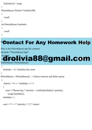 list[index2] = temp;
}
PatientQueue::Patient *waitlist[100]
{
//stuff
}
int PatientQueue::lastIndex
{
//stuff
}
Solution
Here is the PatientQueue.cpp file contents
#include "PatientQueue.hpp"
#include
using namespace std;
PatientQueue::PatientQueue()
{
lastIndex = 0; //initialize the count
}
PatientQueue::~PatientQueue() // release memory and delete queue
{
for(int i = 0 ; i < lastIndex ; i++)
{
cout<<"Removing "<priority > waitlist[lastIndex]->priority)
swap(i,lastIndex);
lastIndex++;
cout<<"==="<priority<<"] "<name<
 