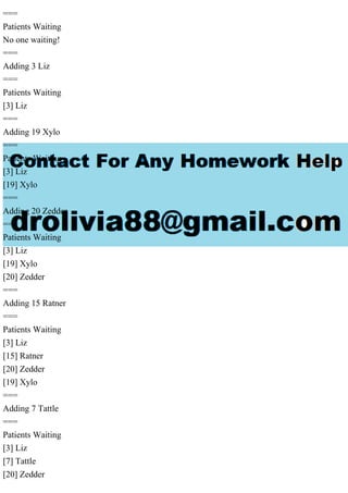 ===
Patients Waiting
No one waiting!
===
Adding 3 Liz
===
Patients Waiting
[3] Liz
===
Adding 19 Xylo
===
Patients Waiting
[3] Liz
[19] Xylo
===
Adding 20 Zedder
===
Patients Waiting
[3] Liz
[19] Xylo
[20] Zedder
===
Adding 15 Ratner
===
Patients Waiting
[3] Liz
[15] Ratner
[20] Zedder
[19] Xylo
===
Adding 7 Tattle
===
Patients Waiting
[3] Liz
[7] Tattle
[20] Zedder
 