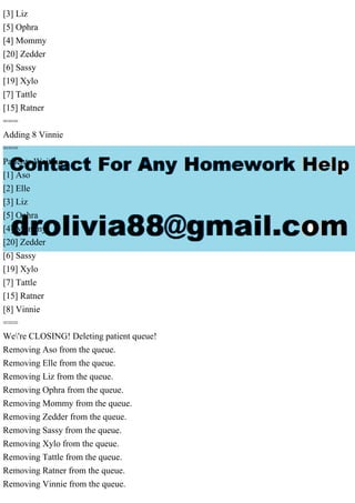 [3] Liz
[5] Ophra
[4] Mommy
[20] Zedder
[6] Sassy
[19] Xylo
[7] Tattle
[15] Ratner
===
Adding 8 Vinnie
===
Patients Waiting
[1] Aso
[2] Elle
[3] Liz
[5] Ophra
[4] Mommy
[20] Zedder
[6] Sassy
[19] Xylo
[7] Tattle
[15] Ratner
[8] Vinnie
===
We're CLOSING! Deleting patient queue!
Removing Aso from the queue.
Removing Elle from the queue.
Removing Liz from the queue.
Removing Ophra from the queue.
Removing Mommy from the queue.
Removing Zedder from the queue.
Removing Sassy from the queue.
Removing Xylo from the queue.
Removing Tattle from the queue.
Removing Ratner from the queue.
Removing Vinnie from the queue.
 