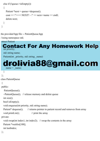 else if (!queue->isEmpty())
{
Patient *next = queue->dequeue();
cout << "=== NEXT! - " << next->name << endl;
delete next;
}
}
the provided hpp file -- PatientQueue.hpp
//using namespace std;
struct Patient
{
int priority;
std::string name;
Patient(int _priority, std::string _name)
{
priority = _priority;
name = _name;
}
};
class PatientQueue
{
public:
PatientQueue();
~PatientQueue(); // release memory and delete queue
int size();
bool isEmpty();
void enqueue(int priority, std::string name);
Patient* dequeue(); // returns pointer to patient record and removes from array
void printList(); // print the array
private:
void swap(int index1, int index2); // swap the contents in the array
Patient *waitlist[100];
int lastIndex;
};
 