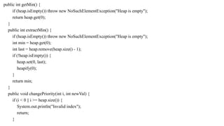 public int getMin() {
if (heap.isEmpty()) throw new NoSuchElementException("Heap is empty");
return heap.get(0);
}
public int extractMin() {
if (heap.isEmpty()) throw new NoSuchElementException("Heap is empty");
int min = heap.get(0);
int last = heap.remove(heap.size() - 1);
if (!heap.isEmpty()) {
heap.set(0, last);
heapify(0);
}
return min;
}
public void changePriority(int i, int newVal) {
if (i < 0 || i >= heap.size()) {
System.out.println("Invalid index");
return;
}
 