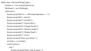 public static void main(String[] args) {
Scanner sc = new Scanner(System.in);
MinHeap h = new MinHeap();
while (true) {
System.out.println("n----- Min Heap Operations -----");
System.out.println("1. Insert");
System.out.println("2. Get Min");
System.out.println("3. Extract Min");
System.out.println("4. Change Priority");
System.out.println("5. Delete by Index");
System.out.println("6. Display Heap");
System.out.println("7. Exit");
System.out.print("Enter your choice: ");
int choice = sc.nextInt();
switch (choice) {
case 1:
System.out.print("Enter value to insert: ");
 