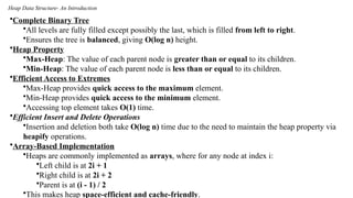 Heap Data Structure- An Introduction
•Complete Binary Tree
•All levels are fully filled except possibly the last, which is filled from left to right.
•Ensures the tree is balanced, giving O(log n) height.
•Heap Property
•Max-Heap: The value of each parent node is greater than or equal to its children.
•Min-Heap: The value of each parent node is less than or equal to its children.
•Efficient Access to Extremes
•Max-Heap provides quick access to the maximum element.
•Min-Heap provides quick access to the minimum element.
•Accessing top element takes O(1) time.
•Efficient Insert and Delete Operations
•Insertion and deletion both take O(log n) time due to the need to maintain the heap property via
heapify operations.
•Array-Based Implementation
•Heaps are commonly implemented as arrays, where for any node at index i:
•Left child is at 2i + 1
•Right child is at 2i + 2
•Parent is at (i - 1) / 2
•This makes heap space-efficient and cache-friendly.
 