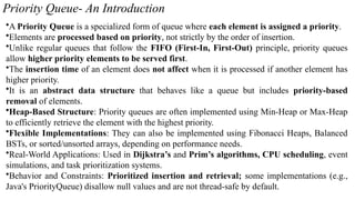 Priority Queue- An Introduction
•A Priority Queue is a specialized form of queue where each element is assigned a priority.
•Elements are processed based on priority, not strictly by the order of insertion.
•Unlike regular queues that follow the FIFO (First-In, First-Out) principle, priority queues
allow higher priority elements to be served first.
•The insertion time of an element does not affect when it is processed if another element has
higher priority.
•It is an abstract data structure that behaves like a queue but includes priority-based
removal of elements.
•Heap-Based Structure: Priority queues are often implemented using Min-Heap or Max-Heap
to efficiently retrieve the element with the highest priority.
•Flexible Implementations: They can also be implemented using Fibonacci Heaps, Balanced
BSTs, or sorted/unsorted arrays, depending on performance needs.
•Real-World Applications: Used in Dijkstra’s and Prim’s algorithms, CPU scheduling, event
simulations, and task prioritization systems.
•Behavior and Constraints: Prioritized insertion and retrieval; some implementations (e.g.,
Java's PriorityQueue) disallow null values and are not thread-safe by default.
 