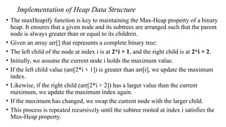 Implementation of Heap Data Structure
• The maxHeapify function is key to maintaining the Max-Heap property of a binary
heap. It ensures that a given node and its subtrees are arranged such that the parent
node is always greater than or equal to its children.
• Given an array arr[] that represents a complete binary tree:
• The left child of the node at index i is at 2*i + 1, and the right child is at 2*i + 2.
• Initially, we assume the current node i holds the maximum value.
• If the left child value (arr[2*i + 1]) is greater than arr[i], we update the maximum
index.
• Likewise, if the right child (arr[2*i + 2]) has a larger value than the current
maximum, we update the maximum index again.
• If the maximum has changed, we swap the current node with the larger child.
• This process is repeated recursively until the subtree rooted at index i satisfies the
Max-Heap property.
 