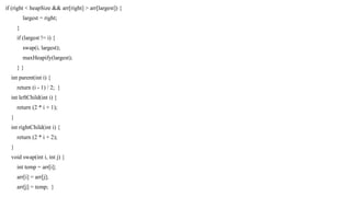 if (right < heapSize && arr[right] > arr[largest]) {
largest = right;
}
if (largest != i) {
swap(i, largest);
maxHeapify(largest);
} }
int parent(int i) {
return (i - 1) / 2; }
int leftChild(int i) {
return (2 * i + 1);
}
int rightChild(int i) {
return (2 * i + 2);
}
void swap(int i, int j) {
int temp = arr[i];
arr[i] = arr[j];
arr[j] = temp; }
 