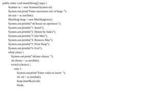 public static void main(String[] args) {
Scanner sc = new Scanner(System.in);
System.out.print("Enter maximum size of heap: ");
int size = sc.nextInt();
MaxHeap heap = new MaxHeap(size);
System.out.println("nChoose an operation:");
System.out.println("1: Insert");
System.out.println("2: Delete by Index");
System.out.println("3: Get Max");
System.out.println("4: Remove Max");
System.out.println("5: Print Heap");
System.out.println("6: Exit");
while (true) {
System.out.print("nEnter choice: ");
int choice = sc.nextInt();
switch (choice) {
case 1:
System.out.print("Enter value to insert: ");
int val = sc.nextInt();
heap.insertKey(val);
break;
 