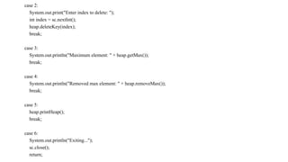 case 2:
System.out.print("Enter index to delete: ");
int index = sc.nextInt();
heap.deleteKey(index);
break;
case 3:
System.out.println("Maximum element: " + heap.getMax());
break;
case 4:
System.out.println("Removed max element: " + heap.removeMax());
break;
case 5:
heap.printHeap();
break;
case 6:
System.out.println("Exiting...");
sc.close();
return;
 
