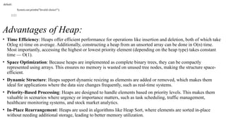 default:
System.out.println("Invalid choice!");
}}}}
Advantages of Heap:
• Time Efficiency: Heaps offer efficient performance for operations like insertion and deletion, both of which take
O(log n) time on average. Additionally, constructing a heap from an unsorted array can be done in O(n) time.
Most importantly, accessing the highest or lowest priority element (depending on the heap type) takes constant
time — O(1).
• Space Optimization: Because heaps are implemented as complete binary trees, they can be compactly
represented using arrays. This ensures no memory is wasted on unused tree nodes, making the structure space-
efficient.
• Dynamic Structure: Heaps support dynamic resizing as elements are added or removed, which makes them
ideal for applications where the data size changes frequently, such as real-time systems.
• Priority-Based Processing: Heaps are designed to handle elements based on priority levels. This makes them
valuable in scenarios where urgency or importance matters, such as task scheduling, traffic management,
healthcare monitoring systems, and stock market analytics.
• In-Place Rearrangement: Heaps are used in algorithms like Heap Sort, where elements are sorted in-place
without needing additional storage, leading to better memory utilization.
 