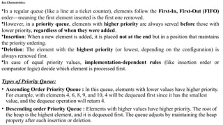 Key Characteristics:
•In a regular queue (like a line at a ticket counter), elements follow the First-In, First-Out (FIFO)
order—meaning the first element inserted is the first one removed.
•However, in a priority queue, elements with higher priority are always served before those with
lower priority, regardless of when they were added.
•Insertion: When a new element is added, it is placed not at the end but in a position that maintains
the priority ordering.
•Deletion: The element with the highest priority (or lowest, depending on the configuration) is
always removed first.
•In case of equal priority values, implementation-dependent rules (like insertion order or
comparator logic) decide which element is processed first.
Types of Priority Queue:
• Ascending Order Priority Queue : In this queue, elements with lower values have higher priority.
For example, with elements 4, 6, 8, 9, and 10, 4 will be dequeued first since it has the smallest
value, and the dequeue operation will return 4.
• Descending order Priority Queue : Elements with higher values have higher priority. The root of
the heap is the highest element, and it is dequeued first. The queue adjusts by maintaining the heap
property after each insertion or deletion.
 