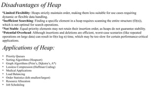 Disadvantages of Heap
•Limited Flexibility: Heaps strictly maintain order, making them less suitable for use cases requiring
dynamic or flexible data handling.
•Inefficient Searching: Finding a specific element in a heap requires scanning the entire structure (O(n)),
which is not optimal for search operations.
•Not Stable: Equal-priority elements may not retain their insertion order, as heaps do not guarantee stability.
•Potential Overhead: Although insertions and deletions are efficient, worst-case scenarios (like repeated
operations on large data) can result in O(n log n) time, which may be too slow for certain performance-critical
applications.
Applications of Heap:
• Priority Queues
• Sorting Algorithms (Heapsort)
• Graph Algorithms (Prim’s, Dijkstra’s, A*)
• Lossless Compression (Huffman Coding)
• Medical Applications
• Load Balancing
• Order Statistics (kth smallest/largest)
• Resource Allocation
• Job Scheduling
 