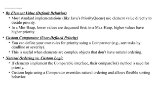 How Priority is Determined in a Priority Queue?
• By Element Value (Default Behavior)
• Most standard implementations (like Java’s PriorityQueue) use element value directly to
decide priority.
• In a Min-Heap, lower values are dequeued first; in a Max-Heap, higher values have
higher priority.
• Custom Comparator (User-Defined Priority)
• You can define your own rules for priority using a Comparator (e.g., sort tasks by
deadline or severity).
• This is useful when elements are complex objects that don’t have natural ordering.
• Natural Ordering vs. Custom Logic
• If elements implement the Comparable interface, their compareTo() method is used for
priority.
• Custom logic using a Comparator overrides natural ordering and allows flexible sorting
behavior.
 